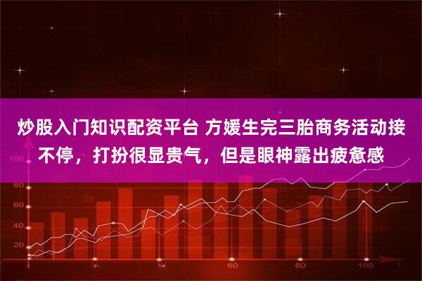 炒股入门知识配资平台 方媛生完三胎商务活动接不停，打扮很显贵气，但是眼神露出疲惫感