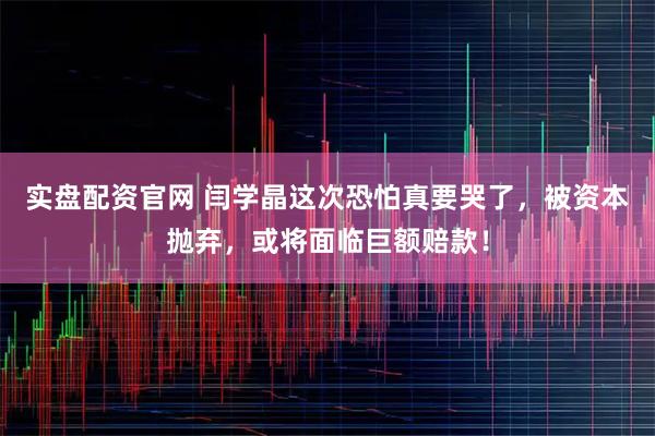 实盘配资官网 闫学晶这次恐怕真要哭了，被资本抛弃，或将面临巨额赔款！