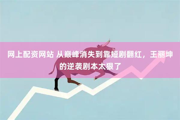 网上配资网站 从巅峰消失到靠短剧翻红，王丽坤的逆袭剧本太狠了