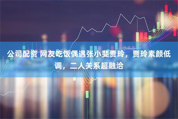 公司配资 网友吃饭偶遇张小斐贾玲，贾玲素颜低调，二人关系超融洽