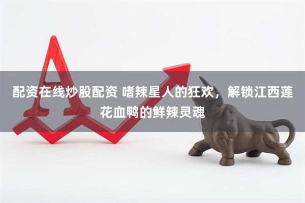 配资在线炒股配资 嗜辣星人的狂欢，解锁江西莲花血鸭的鲜辣灵魂
