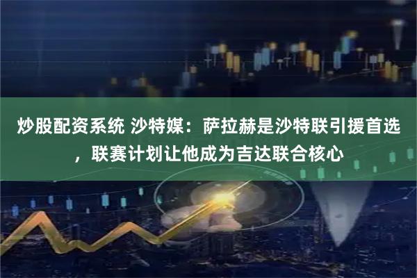 炒股配资系统 沙特媒：萨拉赫是沙特联引援首选，联赛计划让他成为吉达联合核心