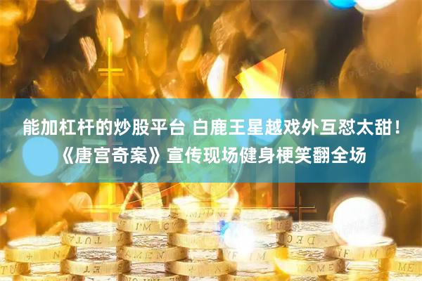 能加杠杆的炒股平台 白鹿王星越戏外互怼太甜！《唐宫奇案》宣传现场健身梗笑翻全场