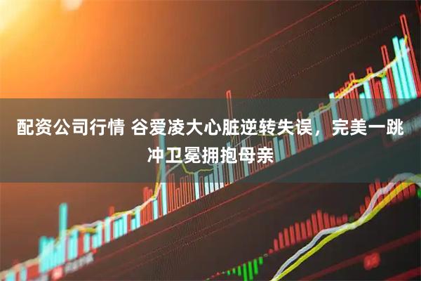配资公司行情 谷爱凌大心脏逆转失误，完美一跳冲卫冕拥抱母亲