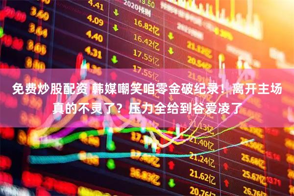 免费炒股配资 韩媒嘲笑咱零金破纪录！离开主场真的不灵了？压力全给到谷爱凌了