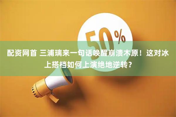配资网首 三浦璃来一句话唤醒崩溃木原！这对冰上搭档如何上演绝地逆转？