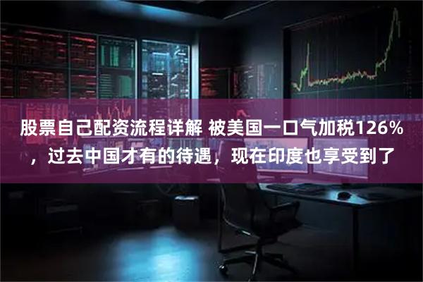 股票自己配资流程详解 被美国一口气加税126%，过去中国才有的待遇，现在印度也享受到了