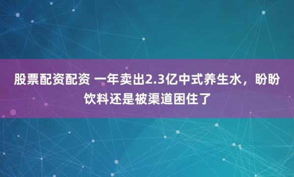 股票配资配资 一年卖出2.3亿中式养生水，盼盼饮料还是被渠道困住了