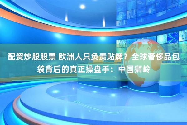 配资炒股股票 欧洲人只负责贴牌？全球奢侈品包袋背后的真正操盘手：中国狮岭