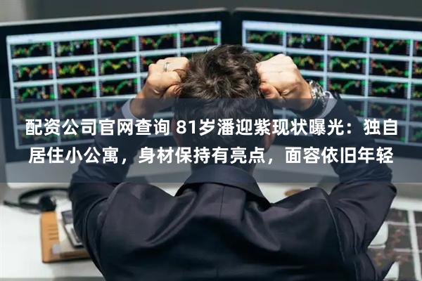 配资公司官网查询 81岁潘迎紫现状曝光：独自居住小公寓，身材保持有亮点，面容依旧年轻
