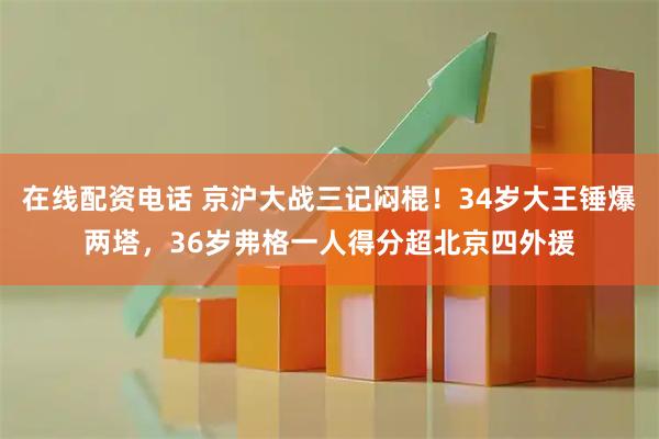 在线配资电话 京沪大战三记闷棍！34岁大王锤爆两塔，36岁弗格一人得分超北京四外援