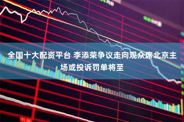 全国十大配资平台 李添荣争议走向观众席北京主场或投诉罚单将至