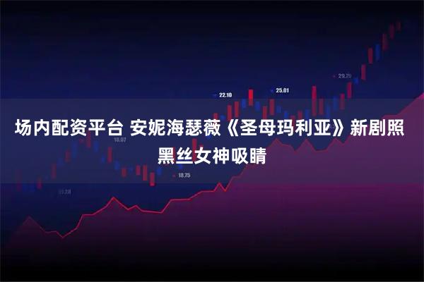 场内配资平台 安妮海瑟薇《圣母玛利亚》新剧照 黑丝女神吸睛