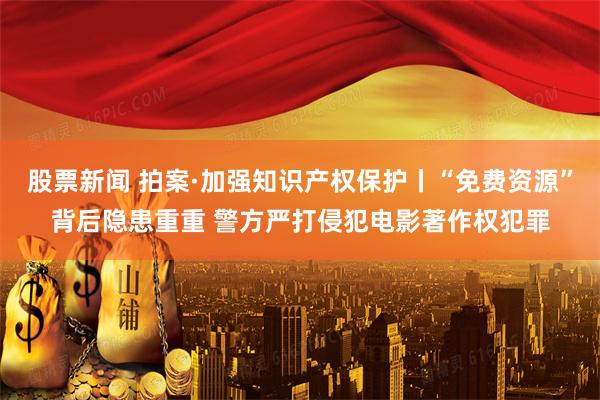 股票新闻 拍案·加强知识产权保护丨“免费资源”背后隐患重重 警方严打侵犯电影著作权犯罪