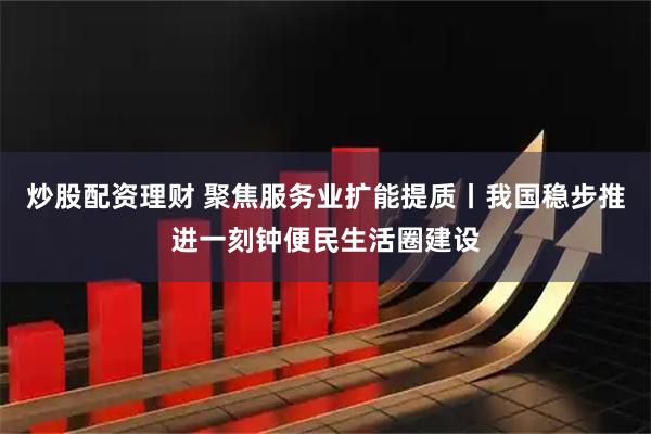 炒股配资理财 聚焦服务业扩能提质丨我国稳步推进一刻钟便民生活圈建设