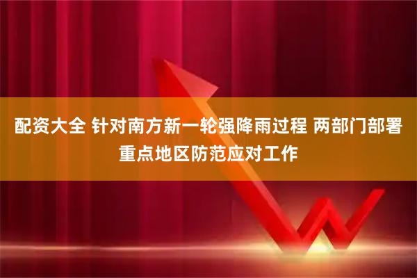 配资大全 针对南方新一轮强降雨过程 两部门部署重点地区防范应对工作