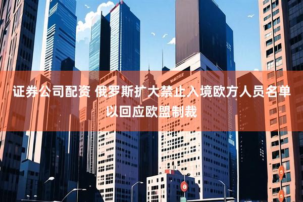 证券公司配资 俄罗斯扩大禁止入境欧方人员名单以回应欧盟制裁