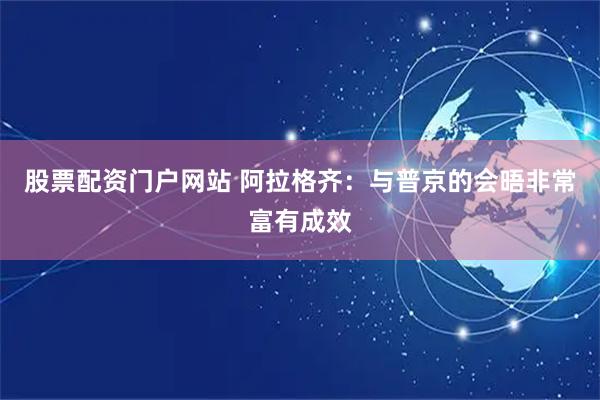 股票配资门户网站 阿拉格齐：与普京的会晤非常富有成效