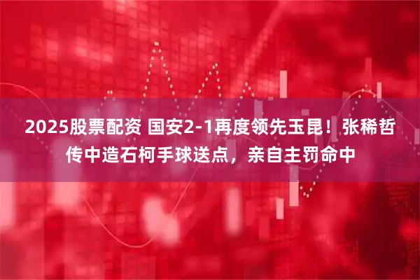 2025股票配资 国安2-1再度领先玉昆！张稀哲传中造石柯手球送点，亲自主罚命中
