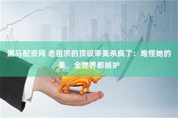 黑马配资网 老祖宗的顶级审美杀疯了：难怪她的美，全世界都嫉妒