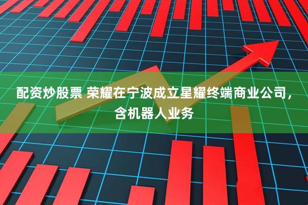 配资炒股票 荣耀在宁波成立星耀终端商业公司，含机器人业务