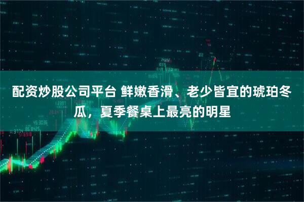 配资炒股公司平台 鲜嫩香滑、老少皆宜的琥珀冬瓜，夏季餐桌上最亮的明星