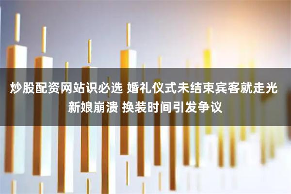 炒股配资网站识必选 婚礼仪式未结束宾客就走光 新娘崩溃 换装时间引发争议