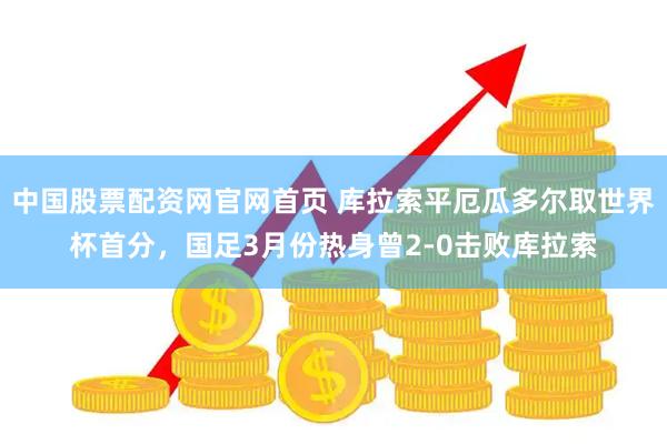 中国股票配资网官网首页 库拉索平厄瓜多尔取世界杯首分，国足3月份热身曾2-0击败库拉索