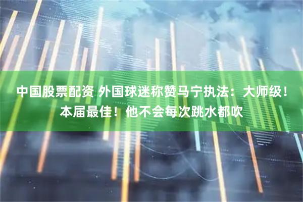 中国股票配资 外国球迷称赞马宁执法：大师级！本届最佳！他不会每次跳水都吹