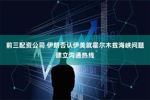 前三配资公司 伊朗否认伊美就霍尔木兹海峡问题建立沟通热线