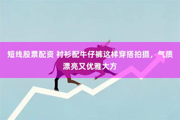 短线股票配资 衬衫配牛仔裤这样穿搭拍摄，气质漂亮又优雅大方