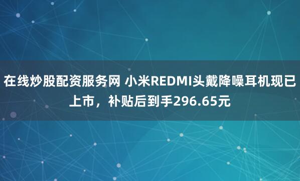 在线炒股配资服务网 小米REDMI头戴降噪耳机现已上市，补贴后到手296.65元