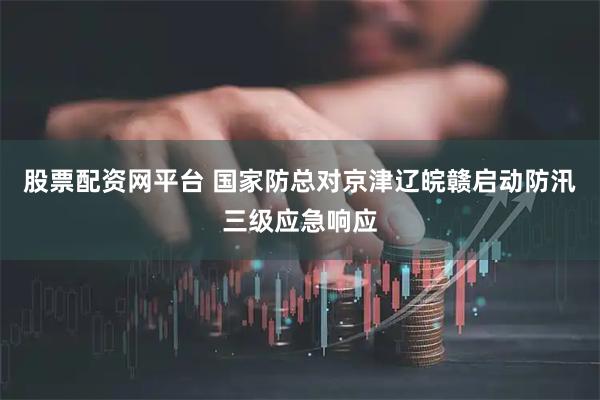 股票配资网平台 国家防总对京津辽皖赣启动防汛三级应急响应