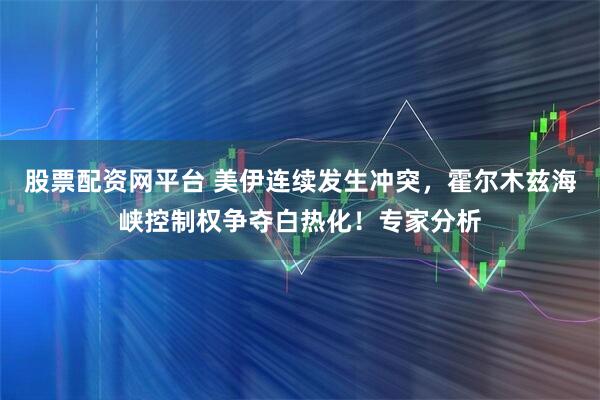 股票配资网平台 美伊连续发生冲突，霍尔木兹海峡控制权争夺白热化！专家分析