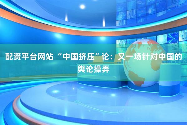 配资平台网站 “中国挤压”论：又一场针对中国的舆论操弄
